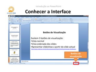 Introdução ao PowerPoint

Conhecer a Interface


                       Botões de de notas
                          Painel Visualização

  Exsitem 3 colocar notas do apresentados. Estas
  Serve parabotões de visualização:
  •Vista normal
  notas não são visíveis durante a apresentação.
  •Vista ordenada dos slides
  Quando se imprimem os slides, pode-se optar
  •Apresentar slideshow a
  por ter as notas visíveis. partir do slide actual
  http://www.indezine.com/products/powerpoint/learn/interface/notespane.html
  http://www.indezine.com/products/powerpoint/learn/interface/statusbar.html#status


                                                                        Botões de
                                                                       visualização
 