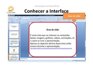 Introdução ao PowerPoint

Conhecer a Interface
                                                                    Área do slide




                             Área do slide
                            Painel de notas
  É nesta área que se colocam os conteúdos
  Serve para colocar notas do apresentados. Estas
  (texto, imagens, gráficos, vídeos, animações, et
  notas não são visíveis durante a apresentação.
  c.) para se criar a apresentação.
  Quando se imprimem os slides, pode-se optar
  Apenas os objectos dentro desta área serão
  por ter as notas visíveis.
  visiveis durante a apresentação.
  http://www.indezine.com/products/powerpoint/learn/interface/notespane.html
  http://www.indezine.com/products/powerpoint/learn/interface/slidearea.html
 