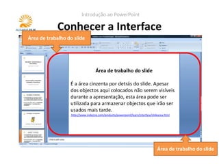 Introdução ao PowerPoint

            Conhecer a Interface
Área de trabalho do slide




                                     Área de trabalho do slide
                                           Área do slide
                                         Painel de notas
                  É nesta area que se colocamdo slide. Apesar
                     a área cinzenta por detrás os conteúdos
                  Serve para colocar notas do apresentados. Estas
                  dos objectos aqui colocados não animações, et
                  (texto, imagens, gráficos, vídeos, serem visíveis
                  notas não são visíveis durante a apresentação.
                  durante a criar a apresentação.
                  c.) para seapresentação, esta área pode ser
                  Quando se imprimem os slides, pode-se optar
                  utilizada para armazenar objectos que irão ser
                  Apenas os objectos dentro desta área serão
                  por ter as notas visíveis.
                  usados durante a apresentação.
                  visiveis mais tarde.
                  http://www.indezine.com/products/powerpoint/learn/interface/notespane.html
                   http://www.indezine.com/products/powerpoint/learn/interface/slidearea.html




                                                                                   Área de trabalho do slide
 