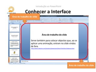 Introdução ao PowerPoint

            Conhecer a Interface
Área de trabalho do slide




                                   Painel de notas
                              Área de trabalho do slide
                  Serve para colocar notas do apresentados. Estas
                  Serve não são visíveis durante a apresentação.
                  notas também para colocar objectos que, ao se
                  aplicar umaimprimem os slides,no slide vindos
                  Quando se animação, entram pode-se optar
                  de fora.as notas visíveis.
                  por ter
                   http://www.indezine.com/products/powerpoint/learn/interface/slidearea.html
                   http://www.indezine.com/products/powerpoint/learn/interface/notespane.html




                                                                                  Área de trabalho do slide
 
