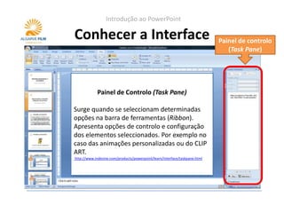 Introdução ao PowerPoint

Conhecer a Interface                                                         Painel de controlo
                                                                                (Task Pane)




             Painel de Controlo (Task Pane)
                         Réguas (Rulers)
Surge quando se seleccionam determinadas
opções para quando se quer posicionar os
Servem na barra de ferramentas (Ribbon).
Apresenta opções de controlo ser usadas em
objectos com precisão. Podeme configuração
dos elementosas guias (guides). exemplo no
conjunto com seleccionados. Por
caso das animações personalizadas ou do CLIP
http://www.indezine.com/products/powerpoint/learn/interface/slidearea.html
ART.
http://www.indezine.com/products/powerpoint/learn/interface/taskpane.html
 