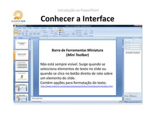 Introdução ao PowerPoint

Conhecer a Interface


        Barra de Ferramentas Miniatura
         Painel de Controlo (Task Pane)
                 (Mini Toolbar)
Surge quando se seleccionam determinadas
Não está sempre visível. Surge quando se
opções na barra de ferramentas (Ribbon).
selecciona elementos de texto no slide ou
Apresenta opções de controlo e configuração
quando se clica no botão direito de rato sobre
dos elementos seleccionados. Por exemplo no
um elemento do slide.
caso das animações personalizadas ou do CLIP
Contém opções para formatação do texto.
ART.
http://www.indezine.com/products/powerpoint/learn/interface/minitoolbar.html
http://www.indezine.com/products/powerpoint/learn/interface/taskpane.html
 