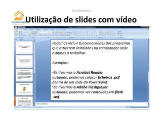 Multimédia

Utilização de slides com vídeo

       Podemos incluir funcionalidades dos programas
       que estiverem instalados no computador onde
       estamos a trabalhar.

       Exemplos:

       •Se tivermos o Acrobat Reader
       instalado, podemos colocar ficheiros .pdf
       dentro de um slide do PowerPoint.
       •Se tivermos o Adobe Flashplayer
       instalado, podemos ver conteúdos em flash
       .swf.
 