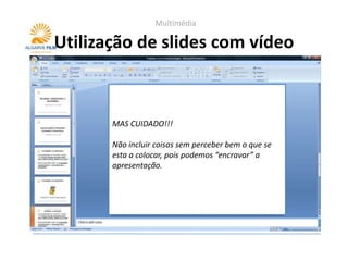 Multimédia

Utilização de slides com vídeo



       MAS CUIDADO!!!

       Não incluir coisas sem perceber bem o que se
       esta a colocar, pois podemos “encravar” a
       apresentação.
 