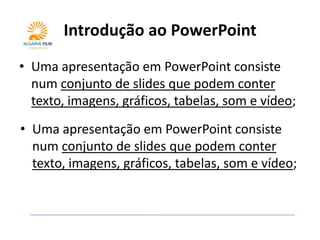 Introdução ao PowerPoint
• Uma apresentação em PowerPoint consiste
  num conjunto de slides que podem conter
  texto, imagens, gráficos, tabelas, som e vídeo;
• Uma apresentação em PowerPoint consiste
  num conjunto de slides que podem conter
  texto, imagens, gráficos, tabelas, som e vídeo;
 