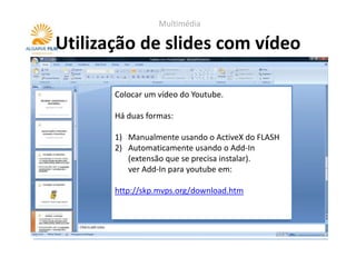 Multimédia

Utilização de slides com vídeo

       Colocar um vídeo do Youtube.

       Há duas formas:

       1) Manualmente usando o ActiveX do FLASH
       2) Automaticamente usando o Add-In
          (extensão que se precisa instalar).
          ver Add-In para youtube em:

       http://skp.mvps.org/download.htm
 