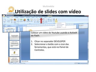 Multimédia

Utilização de slides com vídeo


       Colocar um vídeo do Youtube usando o ActiveX
       do Flash:

       1. Clicar no separador DEVELOPER
       2. Seleccionar o botão com o icon das
          ferramentas, que está no Painel de
          Controlos.
 