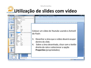 Multimédia

Utilização de slides com vídeo


        Colocar um vídeo do Youtube usando o ActiveX
        do Flash:

        3. Desenhar a área que o vídeo deverá ocupar
           dentro do slide.
        4. Sobre a área desenhada, clicar com o botão
           direito do rato e seleccionar a opção
           Properties (propriedades).
 