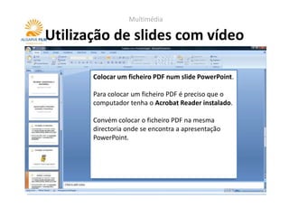 Multimédia

Utilização de slides com vídeo

       Colocar um ficheiro PDF num slide PowerPoint.

       Para colocar um ficheiro PDF é preciso que o
       computador tenha o Acrobat Reader instalado.

       Convém colocar o ficheiro PDF na mesma
       directoria onde se encontra a apresentação
       PowerPoint.
 