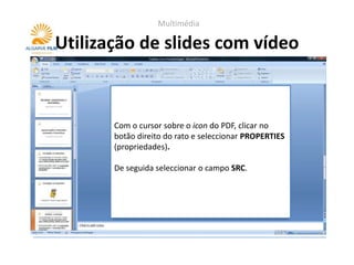 Multimédia

Utilização de slides com vídeo



       Com o cursor sobre o icon do PDF, clicar no
       botão direito do rato e seleccionar PROPERTIES
       (propriedades).

       De seguida seleccionar o campo SRC.
 