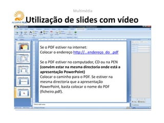 Multimédia

Utilização de slides com vídeo

   Se o PDF estiver na internet:
   Colocar o endereço http://...endereço_do_.pdf

   Se o PDF estiver no computador, CD ou na PEN
   (convém estar na mesma directoria onde está a
   apresentação PowerPoint)
   Colocar o caminho para o PDF. Se estiver na
   mesma directoria que a apresentação
   PowerPoint, basta colocar o nome do PDF
   (ficheiro.pdf).
 