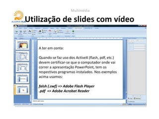 Multimédia

Utilização de slides com vídeo


   A ter em conta:

   Quando se faz uso dos ActiveX (flash, pdf, etc.)
   devem certificar-se que o computador onde vai
   correr a apresentação PowerPoint, tem os
   respectivos programas instalados. Nos exemplos
   acima usamos:

   falsh (.swf) => Adobe Flash Player
   .pdf => Adobe Acrobat Reader
 