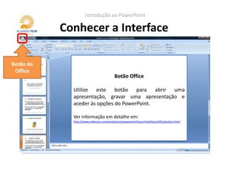 Introdução ao PowerPoint

           Conhecer a Interface

Botão do
 Office
                                          Botão Office

             Utilize este botão para abrir uma
             apresentação, gravar uma apresentação e
             aceder às opções do PowerPoint.

             Ver informação em detalhe em:
             http://www.indezine.com/products/powerpoint/learn/interface/officebutton.html
 