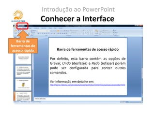 Introdução ao PowerPoint
                 Conhecer a Interface

    Barra de
ferramentas de
 acesso rápido            Barra de ferramentas de acesso rápido
                                       Botão Office
                   Por defeito, esta barra contém as opções de
                   Utilize este botão para abrir uma
                   Gravar, Undo (desfazer) e Redo (refazer) porém
                   apresentação, gravar uma apresentação e
                   pode ser configurada para conter outros
                   aceder às opções do PowerPoint.
                   comandos.
                   Ver informação em detalhe em:
                   Ver informação em detalhe em:
                   http://www.indezine.com/products/powerpoint/learn/interface/officebutton.html
                   http://www.indezine.com/products/powerpoint/learn/interface/quickacccesstoolbar.html
 