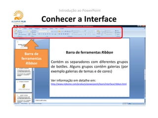 Introdução ao PowerPoint

          Conhecer a Interface


                     Barra de ferramentas de acesso rápido
  Barra de                Barra de ferramentas Ribbon
ferramentas   Por defeito, esta barra contém as opções de
   Ribbon     Contém os separadores com diferentes grupos
              Gravar, Undo (desfazer) e Redo (refazer) porém
              de botões. Alguns grupos contêm galerias (por
              pode ser configurada para conter outros
              exemplo galerias de temas e de cores)
              comandos.
              Ver informação em detalhe em:
              Ver informação em detalhe em:
              http://www.indezine.com/products/powerpoint/learn/interface/ribbon.html
              http://www.indezine.com/products/powerpoint/learn/interface/quickacccesstoolbar.html
 