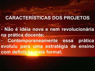 CARACTERÍSTICAS DOS PROJETOS Não é idéia nova e nem revolucionária na prática docente; Contemporaneamente essa prática evoluiu para uma estratégia de ensino com definição mais formal; 