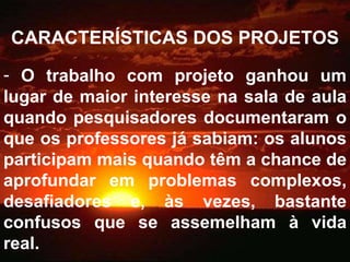 CARACTERÍSTICAS DOS PROJETOS O trabalho com projeto ganhou um lugar de maior interesse na sala de aula quando pesquisadores documentaram o que os professores já sabiam: os alunos participam mais quando têm a chance de aprofundar em problemas complexos, desafiadores e, às vezes, bastante confusos que se assemelham à vida real. 