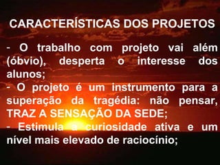 CARACTERÍSTICAS DOS PROJETOS O trabalho com projeto vai além (óbvio), desperta o interesse dos alunos; O projeto é um instrumento para a superação da tragédia: não pensar, TRAZ A SENSAÇÃO DA SEDE; Estimula a curiosidade ativa e um nível mais elevado de raciocínio; 