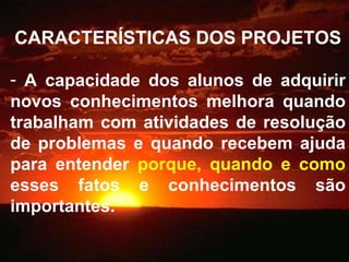 CARACTERÍSTICAS DOS PROJETOS A capacidade dos alunos de adquirir novos conhecimentos melhora quando trabalham com atividades de resolução de problemas e quando recebem ajuda para entender  porque, quando e como  esses fatos e conhecimentos são importantes. 