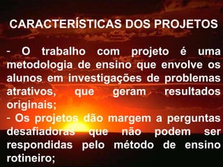CARACTERÍSTICAS DOS PROJETOS O trabalho com projeto é uma metodologia de ensino que envolve os alunos em investigações de problemas atrativos, que geram resultados originais; Os projetos dão margem a perguntas desafiadoras que não podem ser respondidas pelo método de ensino rotineiro; 
