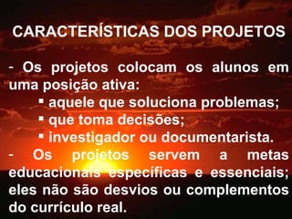 CARACTERÍSTICAS DOS PROJETOS Os projetos colocam os alunos em uma posição ativa: aquele que soluciona problemas; que toma decisões; investigador ou documentarista. Os projetos servem a metas educacionais específicas e essenciais; eles não são desvios ou complementos do currículo real. 