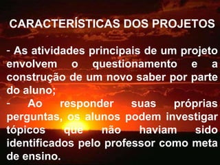 CARACTERÍSTICAS DOS PROJETOS As atividades principais de um projeto envolvem o questionamento e a construção de um novo saber por parte do aluno; Ao responder suas próprias perguntas, os alunos podem investigar tópicos que não haviam sido identificados pelo professor como meta de ensino. 