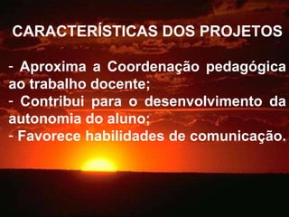 CARACTERÍSTICAS DOS PROJETOS Aproxima a Coordenação pedagógica ao trabalho docente; Contribui para o desenvolvimento da autonomia do aluno; Favorece habilidades de comunicação.  