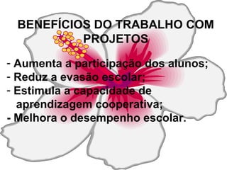 BENEFÍCIOS DO TRABALHO COM PROJETOS Aumenta a participação dos alunos; Reduz a evasão escolar; Estimula a capacidade de  aprendizagem cooperativa; - Melhora o desempenho escolar. 