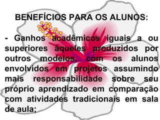 BENEFÍCIOS PARA OS ALUNOS: -  Ganhos acadêmicos iguais a ou superiores àqueles produzidos por outros modelos, com os alunos envolvidos em projetos assumindo mais responsabilidade sobre seu próprio aprendizado em comparação com atividades tradicionais em sala de aula; 