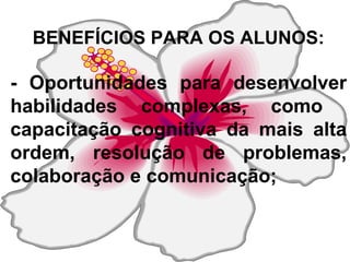 BENEFÍCIOS PARA OS ALUNOS: - Oportunidades para desenvolver habilidades complexas, como  capacitação cognitiva da mais alta ordem, resolução de problemas, colaboração e comunicação;  