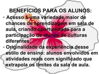 BENEFÍCIOS PARA OS ALUNOS: Acesso a uma variedade maior de  chances de aprendizagem em sala de  aula, criando oportunidade para a  participação de alunos de culturas  diferentes; Originalidade da experiência desse  estilo de ensino: alunos envolvidos em  atividades reais com significado que  extrapola os limites da sala de aula. 