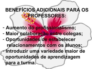 BENEFÍCIOS ADICIONAIS PARA OS PROFESSORES: Aumento do profissionalismo; Maior colaboração entre colegas; Oportunidades de estabelecer  relacionamentos com os alunos; Introduzir uma variedade maior de  oportunidades de aprendizagem para a turma. 