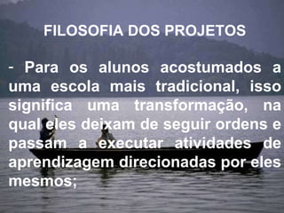 FILOSOFIA DOS PROJETOS Para os alunos acostumados a uma escola mais tradicional, isso significa uma transformação, na qual eles deixam de seguir ordens e passam a executar atividades de aprendizagem direcionadas por eles mesmos; 