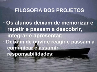 FILOSOFIA DOS PROJETOS Os alunos deixam de memorizar e  repetir e passam a descobrir,  integrar e apresentar;  Deixam de ouvir e reagir e passam a  comunicar e assumir  responsabilidades; 