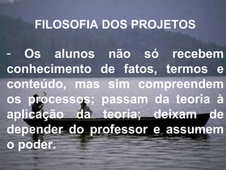 FILOSOFIA DOS PROJETOS Os alunos não só recebem conhecimento de fatos, termos e conteúdo, mas sim compreendem os processos; passam da teoria à aplicação da teoria; deixam de depender do professor e assumem o poder. 