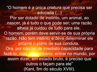 “ O homem é a única criatura que precisa ser educada (...) Por ser dotado de instinto, um animal, ao nascer, já é tudo o que pode ser; uma razão alheia já cuidou de tudo para ele.  O homem, porém deve servir-se de sua própria razão. Não tem instinto e deve determinar ele próprio o plano de sua conduta.  Ora, por não ter de imediato capacidade para fazê-lo, mas, ao contrário, entrar no mundo, por assim dizer, em estado bruto, é preciso que outros o façam para ele” (Kant, fim do século XVIII). 