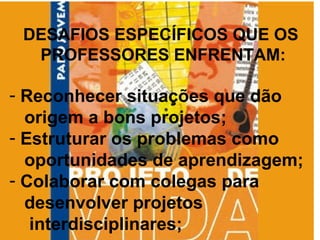 DESAFIOS ESPECÍFICOS QUE OS  PROFESSORES ENFRENTAM: Reconhecer situações que dão  origem a bons projetos; Estruturar os problemas como  oportunidades de aprendizagem; Colaborar com colegas para  desenvolver projetos  interdisciplinares; 