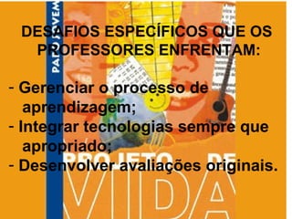 DESAFIOS ESPECÍFICOS QUE OS  PROFESSORES ENFRENTAM: Gerenciar o processo de  aprendizagem; Integrar tecnologias sempre que  apropriado; Desenvolver avaliações originais. 