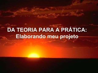 DA TEORIA PARA A PRÁTICA: Elaborando meu projeto 