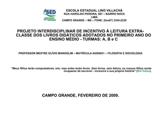 PROJETO INTERDISCIPLINAR DE INCENTIVO À LEITURA EXTRA-CLASSE DOS LIVROS DIDÁTICOS ADOTADOS NO PRIMEIRO ANO DO ENSINO MÉDIO - TURMAS: A, B e C PROFESSOR MESTRE OLÍVIO MANGOLIM – MATRÍCULA 64299631 – FILOSOFIA E SOCIOLOGIA “ Meus filhos terão computadores, sim, mas antes terão livros. Sem livros, sem leitura, os nossos filhos serão incapazes de escrever - inclusive a sua própria história”  ( Bill Gates ). CAMPO GRANDE, FEVEREIRO DE 2009. ESCOLA ESTADUAL LINO VILLACHÁ RUA HAROLDO PEREIRA, 887 – BAIRRO NOVA LIMA CAMPO GRANDE – MS – FONE: (0xx67) 3354-2239 
