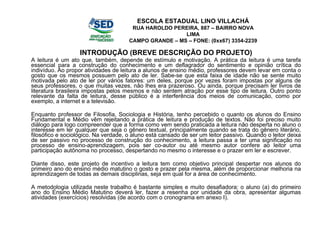 INTRODUÇÃO (BREVE DESCRIÇÃO DO PROJETO) A leitura é um ato que, também, depende de estímulo e motivação. A prática da leitura é uma tarefa essencial para a construção do conhecimento e um deflagrador do sentimento e opinião crítica do indivíduo. Ao propor atividades de leitura a alunos de ensino médio, professores devem levar em conta o gosto que os mesmos possuem pelo ato de ler. Sabe-se que esta faixa de idade não se sente muito motivada pelo ato de ler por vários fatores: um deles, porque por vezes foram impostas por alguns de seus professores, o que muitas vezes, não lhes era prazeroso. Ou ainda, porque precisam ler livros de literatura brasileira impostas pelos mesmos e não sentem atração por esse tipo de leitura. Outro ponto relevante da falta de leitura, desse público é a interferência dos meios de comunicação, como por exemplo, a internet e a televisão. Enquanto professor de Filosofia, Sociologia e História, tenho percebido o quanto os alunos do Ensino Fundamental e Médio vêm rejeitando a prática de leitura e produção de textos. Não foi preciso muito diálogo para logo compreender que a forma como vem sendo praticada a leitura não desperta no aluno o interesse em ler qualquer que seja o gênero textual, principalmente quando se trata do gênero literário, filosófico e sociológico. Na verdade, o aluno está cansado de ser um leitor passivo. Quando o leitor deixa de ser passivo no processo de construção do conhecimento, a leitura passa a ter uma significação no processo de ensino-aprendizagem, pois ser co-autor ou até mesmo autor confere ao leitor uma participação autônoma no processo, despertando no mesmo o interesse e o prazer em ler e escrever. Diante disso, este projeto de incentivo a leitura tem como objetivo principal despertar nos alunos do primeiro ano do ensino médio matutino o gosto e prazer pela mesma, além de proporcionar melhoria na aprendizagem de todas as demais disciplinas, seja em qual for a área de conhecimento. A metodologia utilizada neste trabalho é bastante simples e muito desafiadora: o aluno (a) do primeiro ano do Ensino Médio Matutino deverá ler, fazer a resenha por unidade da obra, apresentar algumas atividades (exercícios) resolvidas (de acordo com o cronograma em anexo I). ESCOLA ESTADUAL LINO VILLACHÁ RUA HAROLDO PEREIRA, 887 – BAIRRO NOVA LIMA CAMPO GRANDE – MS – FONE: (0xx67) 3354-2239 