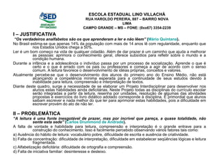 I – JUSTIFICATIVA “ Os verdadeiros analfabetos são os que aprenderam a ler e não lêem”  ( Mário Quintana ). No Brasil estima-se que apenas 14% da população com mais de 14 anos lê com regularidade, enquanto que nos Estados Unidos chega a 50%. Ler é um bom começo na vida de qualquer cidadão. Além de dar prazer é um caminho que ajuda a melhorar as pessoas: aprimora o conhecimento geral, oferece subsídios para refletir sobre o mundo e a condição humana. Durante a infância e a adolescência o indivíduo passa por um processo de socialização. Aprende o que é certo e o que é errado com os pais ou professores e começa a agir de acordo com o senso comum. A leitura favorece o desenvolvimento de idéias próprias, conceitos e valores. Atualmente percebe-se que o desenvolvimento dos alunos do primeiro ano do Ensino Médio, não está alcançando a competência mínima esperada para a continuidade de seus estudos devido à inabilidade para leitura, compreensão e interpretação de textos. Diante deste quadro, surge a necessidade de se elaborar um Projeto Interdisciplinar para desenvolver nos alunos estas habilidades ainda deficitárias. Neste Projeto todas as disciplinas do currículo escolar serão integradas a partir da leitura, resenha por unidades, resolução de algumas das atividades propostas e exercícios do livro didático adotado corresponde à disciplina. É primordial que alunos saibam escrever e nada melhor do que ler para aprimorar estas habilidades, pois a dificuldade em escrever provém do ato de não ler. II – PROBLEMÁTICA “ A leitura é uma fonte inesgotável de prazer, mas por incrível que pareça, a quase totalidade, não sente esta sede”  ( Carlos Drummond de Andrade ). A falta de vontade e habilidade para leitura, compreensão e interpretação é o grande entrave para a construção do conhecimento. Isso é facilmente percebido observando vários fatores tais como: a) Ausência do hábito de leitura: vocabulário pobre, dificuldade de escrita e ausência de criatividade. b) Falta de concentração: dificuldade de interpretação, dificuldade em estabelecer seqüências lógicas e leitura fragmentada. c) Alfabetização deficitária: dificuldade de ortografia e compreensão. d) Falta de iniciativa familiar: desinteresse e desleixo. ESCOLA ESTADUAL LINO VILLACHÁ RUA HAROLDO PEREIRA, 887 – BAIRRO NOVA LIMA CAMPO GRANDE – MS – FONE: (0xx67) 3354-2239 