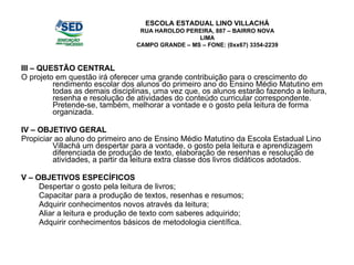 III – QUESTÃO CENTRAL O projeto em questão irá oferecer uma grande contribuição para o crescimento do rendimento escolar dos alunos do primeiro ano do Ensino Médio Matutino em todas as demais disciplinas, uma vez que, os alunos estarão fazendo a leitura, resenha e resolução de atividades do conteúdo curricular correspondente. Pretende-se, também, melhorar a vontade e o gosto pela leitura de forma organizada. IV – OBJETIVO GERAL Propiciar ao aluno do primeiro ano de Ensino Médio Matutino da Escola Estadual Lino Villachá um despertar para a vontade, o gosto pela leitura e aprendizagem diferenciada de produção de texto, elaboração de resenhas e resolução de atividades, a partir da leitura extra classe dos livros didáticos adotados. V – OBJETIVOS ESPECÍFICOS Despertar o gosto pela leitura de livros; Capacitar para a produção de textos, resenhas e resumos; Adquirir conhecimentos novos através da leitura; Aliar a leitura e produção de texto com saberes adquirido; Adquirir conhecimentos básicos de metodologia científica. ESCOLA ESTADUAL LINO VILLACHÁ RUA HAROLDO PEREIRA, 887 – BAIRRO NOVA LIMA CAMPO GRANDE – MS – FONE: (0xx67) 3354-2239 