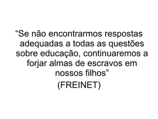 “ Se não encontrarmos respostas adequadas a todas as questões sobre educação, continuaremos a forjar almas de escravos em nossos filhos” (FREINET) 