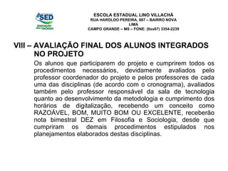 VIII – AVALIAÇÃO FINAL DOS ALUNOS INTEGRADOS NO PROJETO Os alunos que participarem do projeto e cumprirem todos os procedimentos necessários, devidamente avaliados pelo professor coordenador do projeto e pelos professores de cada uma das disciplinas (de acordo com o cronograma), avaliados também pelo professor responsável da sala de tecnologia quanto ao desenvolvimento da metodologia e cumprimento dos horários de digitalização, recebendo um conceito como RAZOÁVEL, BOM, MUITO BOM OU EXCELENTE, receberão nota bimestral DEZ em Filosofia e Sociologia, desde que cumpriram os demais procedimentos estipulados nos planejamentos elaborados destas disciplinas. ESCOLA ESTADUAL LINO VILLACHÁ RUA HAROLDO PEREIRA, 887 – BAIRRO NOVA LIMA CAMPO GRANDE – MS – FONE: (0xx67) 3354-2239 