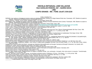 B I B L I O G R A F I A ANDRADE, Araci Isaltina de.  Atividades de incentivo à leitura em bibliotecas escolares:  biblioteca do Colégio Estadual Simão Hess. Florianópolis, 1997. (Relatório do projeto de extensão - Departamento de Biblioteconomia e Documentação da UFSC). APPLE, Michael W. Tradução, Vinícius Figueira.  Ideologia e Poder.  3. ed. Porto Alegre: Artmed, 2006. BLATTMANN, Ursula.  Atividades de incentivo à leitura em bibliotecas escolares:  biblioteca da Escola Desdobrada Jacinto Cardoso. Florianópolis, 1996. (Relatório do projeto de extensão - Departamento de Biblioteconomia e Documentação da UFSC) BOUTINET, Jean-Pierre.  Anthropologie du Project .  Coleção: Epistemologia e Sociedade, Instituto Piaget, Lisboa, 1990. BRUNIER, Suzan.  Pedagogia das Competências: conteúdos e métodos .  http://www.senac.br/informativo/BTS/273/boltec273e.htm  Acesso em 9 set.2006 . CALIXTO, José  Antônio.  Biblioteca pública versus biblioteca escolar : uma proposta de mudança. Cadernos BAD, Lisboa, n. 3, p.57-67, 1994. CLARET, Martin.  A Essência da Motivação .   Coleção Pensamentos e Textos de Sabedoria. São Paulo: 2001. COOL, César.  O Construtivismo em Sala de Aula . 6. ed. São Paulo: Cortez, 2003. FAZENDA, Ivani C. Arantes .  Práticas Interdisciplinares na Escola.  (Coord.), in FERREIRA, Maria Elisa de M. Pires.  Ciência e Interdisciplinaridade.  São Paulo: Cortez, 1999. FREITAS, Maria Terezinha N. et al.  Educação pela leitura:  uma experiência. Perspectiva, Florianópolis, v.3, n. 7, p. 26-40, jun./dez. 1986. GARDNER, Howard.  Inteligências Múltiplas: a teoria na prática.  Porto Alegre: Artes Médicas, 1995. HERNÁNDEZ, Fernando e Ventura, Montserrat.  A Organização do Currículo por Projetos de Trabalho: O conhecimento é um caleidoscópio.   Porto Alegre: Artmed, 1998. HOUAISS, Antonio e VILLAR, Mauro de Salles Orgs.  Minidicionário da língua portuguesa . Rio de Janeiro: Objetiva, 2004. LAROUSSE: Ática.  Minidicionário da língua portuguesa . Paris: Larousse/São Paulo: Ática, 2001. MAYRINK, Paulo Tarcísio.  Diretrizes para a formação de coleções de bibliotecas escolares.  In:  CONGRESSO BRASILEIRO DE BIBLIOTECONOMIA E DOCUMENTAÇÃO, 16., 1991, Salvador. Anais...    Salvador: Associação Profissional dos Bibliotecários do estado da Bahia, 1991. 2 v., v. 1, p.  304-314. MORAES, Maria Cândida .  O paradigma educacional emergente . 9 ed. São Pulo: Papirus, 2003. MORIN, Edgard.  Os sete saberes necessários à educação do futuro.  São Paulo: Cortez; Brasília, DF: UNESCO, 2000. NOGUEIRA ,  Nilbo Ribeiro.  Pedagogia dos projetos:   Uma jornada Interdisciplinar Rumo ao Desenvolvimento das Múltiplas Inteligências .  5. ed. São Paulo: Érica, 2001. PADILHA ,  Paulo Roberto.  Planejamento Dialógico: Como construir o projeto político pedagógico da escola.  (Guia da escola Cidadã, v.7), 4 ª ed. São Paulo: Cortez; Instituto Paulo   Freire, 2003. PARÂMETROS CURRICULARES NACIONAIS:  Introdução aos Parâmetros Nacionais /Ministério da Educação. Secretaria da Educação Fundamental. 3 ed. Brasília: 2001. PERRENOUD, Philippe .  Novas Competências para ensinar.  Porto Alegre: Artmed, 2000. PESSANHA ,  Antonio José Américo Motta .  Sócrates . (Coleção Os Pensadores) São Paulo: Nova Cultural, 1999. REFERENCIAIS CURRICULARES PARA A EDUCAÇÃO INFANTIL: Volume 3/Secretaria da Educação Infantil, Brasília: A Secretaria, 2001. REVISTA NOVA ESCOLA.  Grandes Pensadores , Edição Especial, 2004. REVISTA NOVA ESCOLA.  “O que eles ainda têm a nos ensinar”,   nº. 139, Abril: 2001. RIBEIRO, Maria Solange Pereira.  Desenvolvimento de coleção na biblioteca escolar:  uma contribuição a formação crítica sócio-cultural do educando. Transinformação, Campinas, v. 6, n.1/3, jan./dez. 1994. SILVEIRA, Itália Maria Falceta da.  Ensinar a pensar : uma atividade da biblioteca escolar.   R Bibliotecon. & Comun., Porto Alegre, v. 7, p. 9-30, jan./dez. 1996. VIANA, Maria Cecília Monteiro, ALMEIDA, Maria Olívia de.  Pesquisa escolar:  uso do livro e da biblioteca. São Paulo: [ s. n.], 1993. TOSI, Maria Raineldes.  Planejamento, Programas e projetos.   Campinas, São Paulo: Alínea, 2001. VASCONCELLOS, Celso dos Santos.  Planejamento:   projeto de ensino-aprendizagem e projeto político-pedagógico. São Paulo: Libertad, 2005. ZABALA, Antoni.  Enfoque Globalizador e Pensamento Complexo: uma proposta para o currículo escola.  Porto Alegre: Artmed, 2002. __________.  A Prática educativa: como ensinar . Porto Alegre: Artmed, 1998. ESCOLA ESTADUAL LINO VILLACHÁ RUA HAROLDO PEREIRA, 887 – BAIRRO NOVA LIMA CAMPO GRANDE – MS – FONE: (0xx67) 3354-2239 