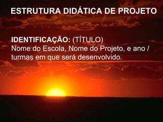 ESTRUTURA DIDÁTICA DE PROJETO IDENTIFICAÇÃO:  (TÍTULO) Nome do Escola, Nome do Projeto, e ano / turmas em que será desenvolvido. 