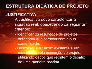 ESTRUTURA DIDÁTICA DE PROJETO JUSTIFICATIVA:   A Justificativa deve caracterizar a  situação real, obedecendo os seguinte  critérios: - Identificar os resultados de projetos    anteriores que caracterizam a sua    comunidade. - Descrever a situação existente a ser    modificada pela execução do projeto,      utilizando dados que retratem o desafio    de uma maneira precisa. 