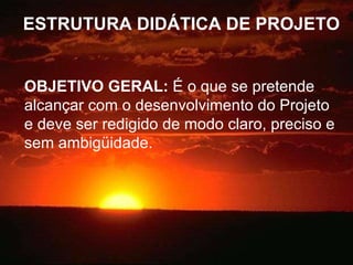 ESTRUTURA DIDÁTICA DE PROJETO OBJETIVO GERAL:  É o que se pretende alcançar com o desenvolvimento do Projeto e deve ser redigido de modo claro, preciso e sem ambigüidade. 