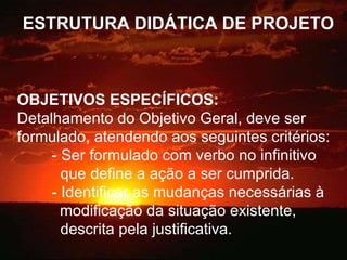 ESTRUTURA DIDÁTICA DE PROJETO OBJETIVOS ESPECÍFICOS: Detalhamento do Objetivo Geral, deve ser formulado, atendendo aos seguintes critérios: - Ser formulado com verbo no infinitivo    que define a ação a ser cumprida. - Identificar as mudanças necessárias à  modificação da situação existente,    descrita pela justificativa. 